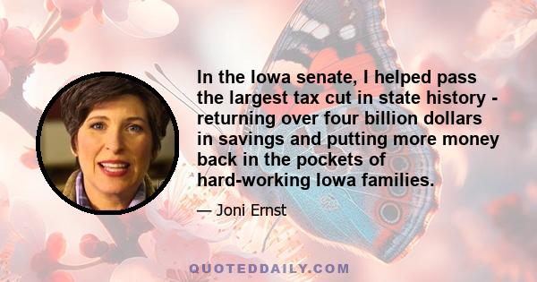 In the Iowa senate, I helped pass the largest tax cut in state history - returning over four billion dollars in savings and putting more money back in the pockets of hard-working Iowa families.