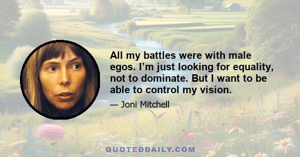 All my battles were with male egos. I’m just looking for equality, not to dominate. But I want to be able to control my vision.