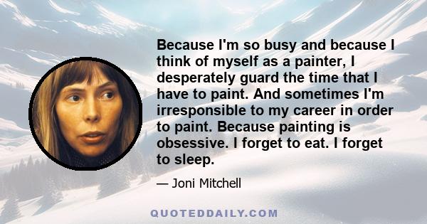 Because I'm so busy and because I think of myself as a painter, I desperately guard the time that I have to paint. And sometimes I'm irresponsible to my career in order to paint. Because painting is obsessive. I forget