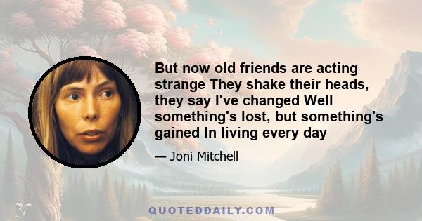 But now old friends are acting strange They shake their heads, they say I've changed Well something's lost, but something's gained In living every day