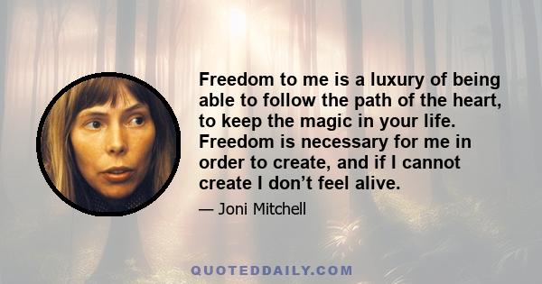 Freedom to me is a luxury of being able to follow the path of the heart, to keep the magic in your life. Freedom is necessary for me in order to create, and if I cannot create I don’t feel alive.