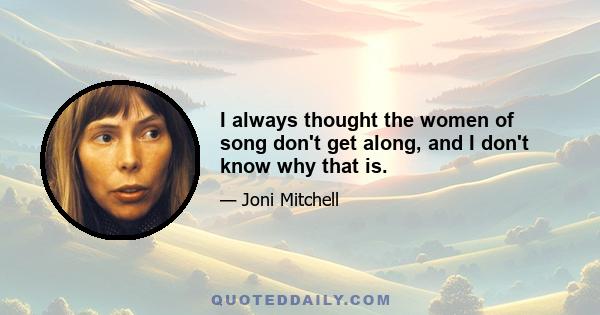 I always thought the women of song don't get along, and I don't know why that is.