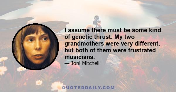 I assume there must be some kind of genetic thrust. My two grandmothers were very different, but both of them were frustrated musicians.