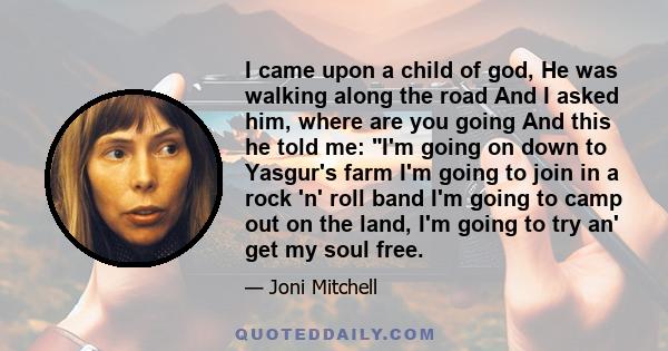 I came upon a child of god, He was walking along the road And I asked him, where are you going And this he told me: I'm going on down to Yasgur's farm I'm going to join in a rock 'n' roll band I'm going to camp out on