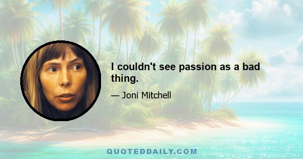 I couldn't see passion as a bad thing.