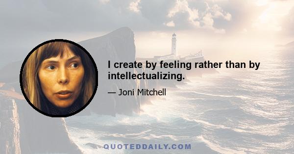 I create by feeling rather than by intellectualizing.