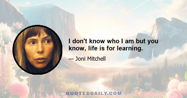 I don't know who I am but you know, life is for learning.