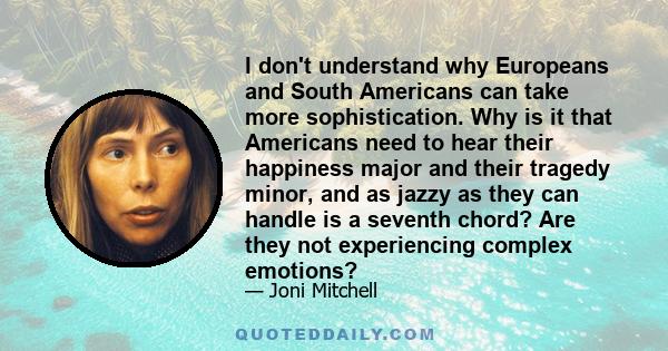 I don't understand why Europeans and South Americans can take more sophistication. Why is it that Americans need to hear their happiness major and their tragedy minor, and as jazzy as they can handle is a seventh chord? 