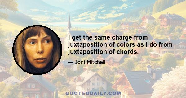 I get the same charge from juxtaposition of colors as I do from juxtaposition of chords.