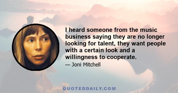 I heard someone from the music business saying they are no longer looking for talent, they want people with a certain look and a willingness to cooperate. I thought, that's interesting, because I believe a total