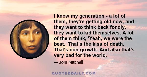 I know my generation - a lot of them, they're getting old now, and they want to think back fondly, they want to kid themselves. A lot of them think, 'Yeah, we were the best.' That's the kiss of death. That's non-growth. 