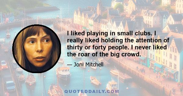 I liked playing in small clubs. I really liked holding the attention of thirty or forty people. I never liked the roar of the big crowd.