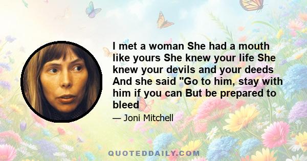 I met a woman She had a mouth like yours She knew your life She knew your devils and your deeds And she said Go to him, stay with him if you can But be prepared to bleed