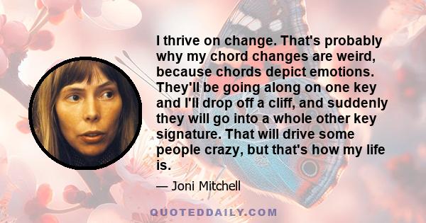 I thrive on change. That's probably why my chord changes are weird, because chords depict emotions. They'll be going along on one key and I'll drop off a cliff, and suddenly they will go into a whole other key