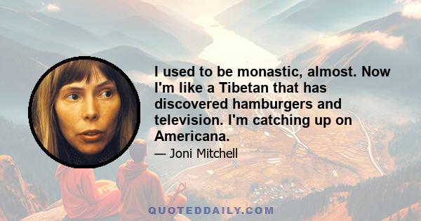 I used to be monastic, almost. Now I'm like a Tibetan that has discovered hamburgers and television. I'm catching up on Americana.