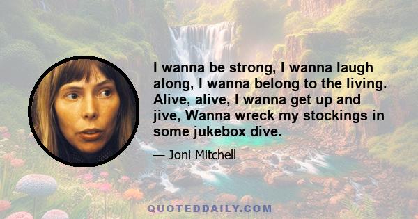 I wanna be strong, I wanna laugh along, I wanna belong to the living. Alive, alive, I wanna get up and jive, Wanna wreck my stockings in some jukebox dive.