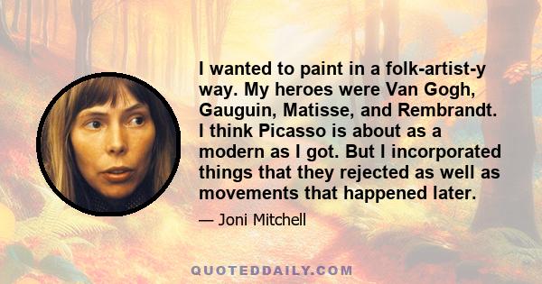 I wanted to paint in a folk-artist-y way. My heroes were Van Gogh, Gauguin, Matisse, and Rembrandt. I think Picasso is about as a modern as I got. But I incorporated things that they rejected as well as movements that