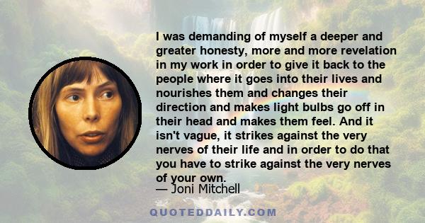 I was demanding of myself a deeper and greater honesty, more and more revelation in my work in order to give it back to the people where it goes into their lives and nourishes them and changes their direction and makes