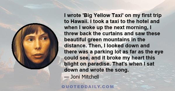 I wrote 'Big Yellow Taxi' on my first trip to Hawaii. I took a taxi to the hotel and when I woke up the next morning, I threw back the curtains and saw these beautiful green mountains in the distance. Then, I looked