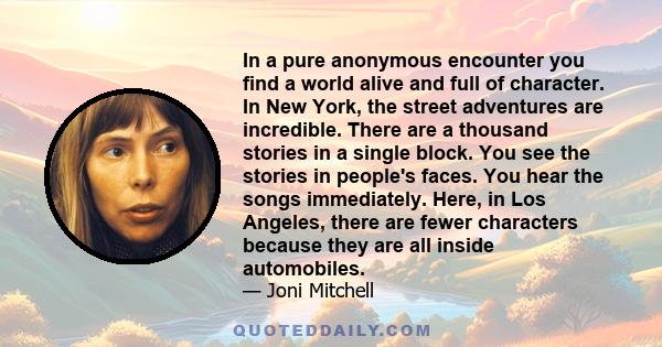 In a pure anonymous encounter you find a world alive and full of character. In New York, the street adventures are incredible. There are a thousand stories in a single block. You see the stories in people's faces. You