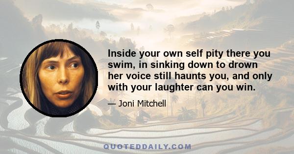 Inside your own self pity there you swim, in sinking down to drown her voice still haunts you, and only with your laughter can you win.