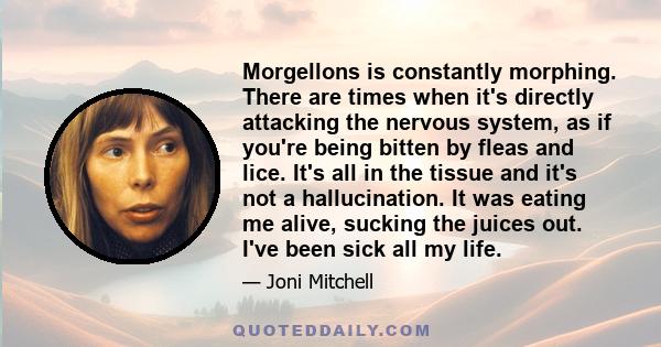 Morgellons is constantly morphing. There are times when it's directly attacking the nervous system, as if you're being bitten by fleas and lice. It's all in the tissue and it's not a hallucination. It was eating me