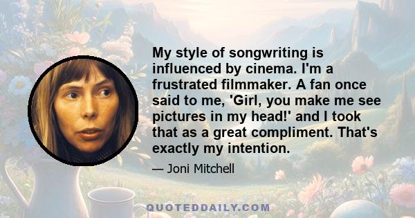 My style of songwriting is influenced by cinema. I'm a frustrated filmmaker. A fan once said to me, 'Girl, you make me see pictures in my head!' and I took that as a great compliment. That's exactly my intention.