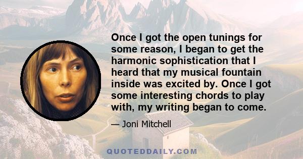 Once I got the open tunings for some reason, I began to get the harmonic sophistication that I heard that my musical fountain inside was excited by. Once I got some interesting chords to play with, my writing began to