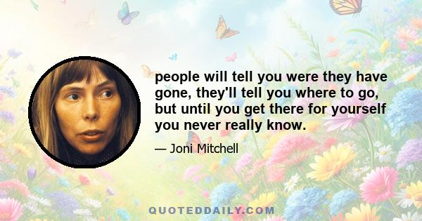 people will tell you were they have gone, they'll tell you where to go, but until you get there for yourself you never really know.