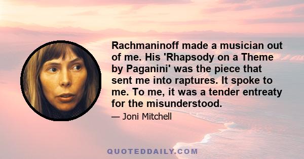 Rachmaninoff made a musician out of me. His 'Rhapsody on a Theme by Paganini' was the piece that sent me into raptures. It spoke to me. To me, it was a tender entreaty for the misunderstood.