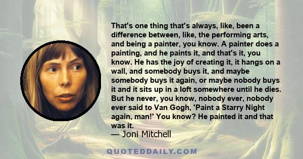 That's one thing that's always, like, been a difference between, like, the performing arts, and being a painter, you know. A painter does a painting, and he paints it, and that's it, you know. He has the joy of creating 