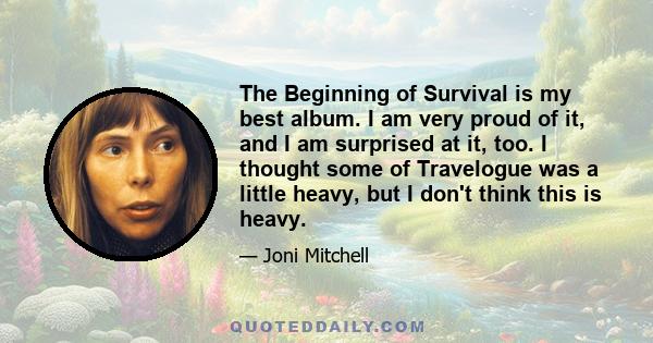 The Beginning of Survival is my best album. I am very proud of it, and I am surprised at it, too. I thought some of Travelogue was a little heavy, but I don't think this is heavy.