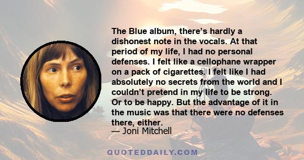 The Blue album, there’s hardly a dishonest note in the vocals. At that period of my life, I had no personal defenses. I felt like a cellophane wrapper on a pack of cigarettes. I felt like I had absolutely no secrets