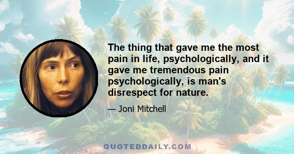 The thing that gave me the most pain in life, psychologically, and it gave me tremendous pain psychologically, is man's disrespect for nature.