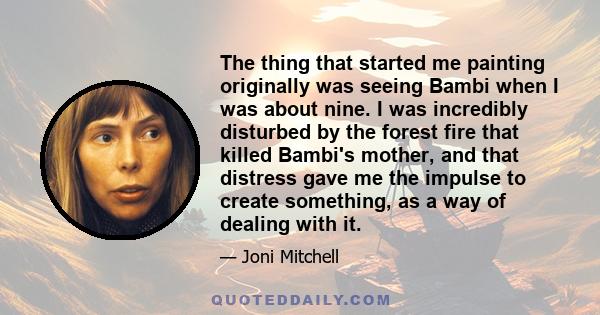 The thing that started me painting originally was seeing Bambi when I was about nine. I was incredibly disturbed by the forest fire that killed Bambi's mother, and that distress gave me the impulse to create something,