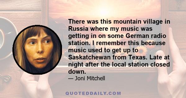 There was this mountain village in Russia where my music was getting in on some German radio station. I remember this because music used to get up to Saskatchewan from Texas. Late at night after the local station closed 