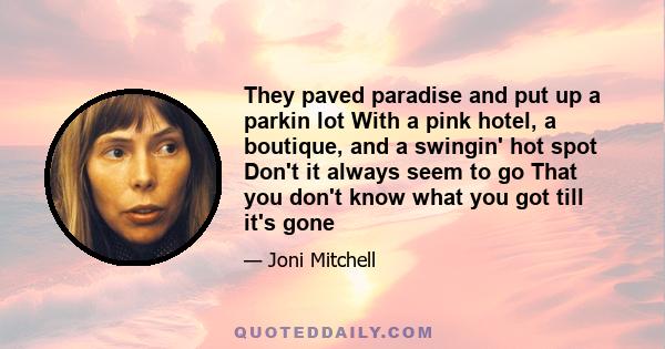 They paved paradise and put up a parkin lot With a pink hotel, a boutique, and a swingin' hot spot Don't it always seem to go That you don't know what you got till it's gone