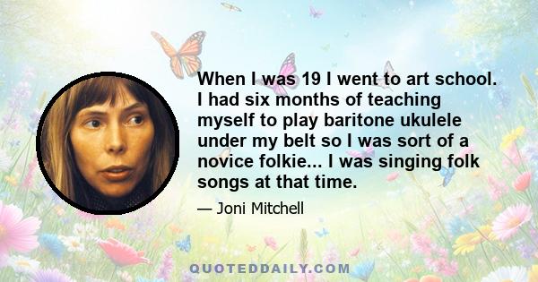 When I was 19 I went to art school. I had six months of teaching myself to play baritone ukulele under my belt so I was sort of a novice folkie... I was singing folk songs at that time.