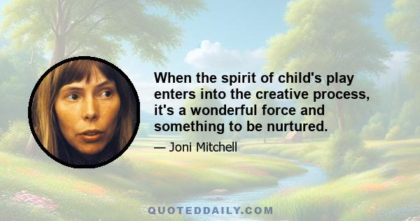 When the spirit of child's play enters into the creative process, it's a wonderful force and something to be nurtured.