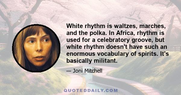 White rhythm is waltzes, marches, and the polka. In Africa, rhythm is used for a celebratory groove, but white rhythm doesn't have such an enormous vocabulary of spirits. It's basically militant.