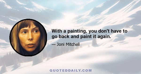 With a painting, you don't have to go back and paint it again.