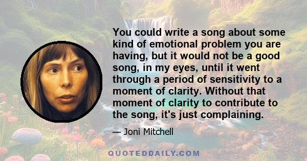 You could write a song about some kind of emotional problem you are having, but it would not be a good song, in my eyes, until it went through a period of sensitivity to a moment of clarity. Without that moment of