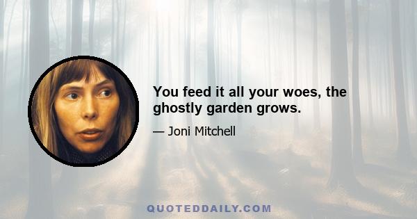 You feed it all your woes, the ghostly garden grows.