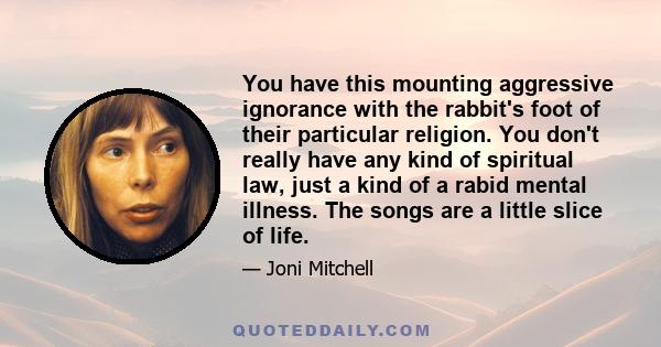 You have this mounting aggressive ignorance with the rabbit's foot of their particular religion. You don't really have any kind of spiritual law, just a kind of a rabid mental illness. The songs are a little slice of