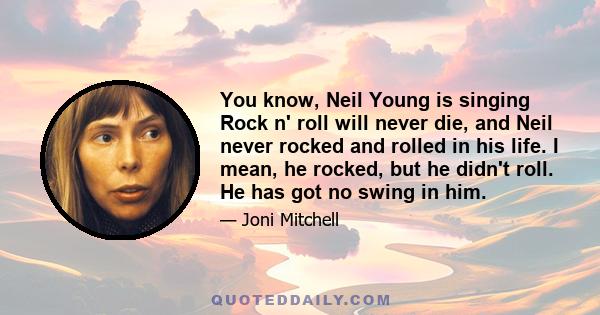 You know, Neil Young is singing Rock n' roll will never die, and Neil never rocked and rolled in his life. I mean, he rocked, but he didn't roll. He has got no swing in him.