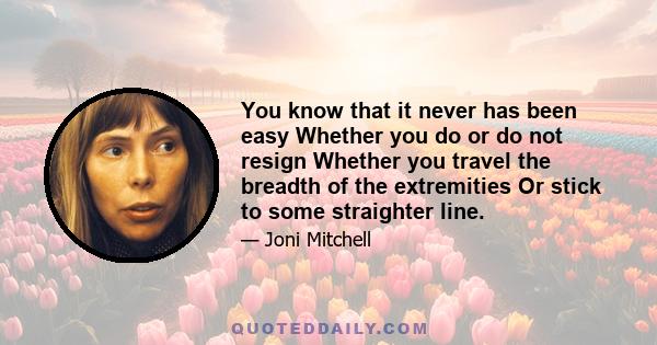 You know that it never has been easy Whether you do or do not resign Whether you travel the breadth of the extremities Or stick to some straighter line.