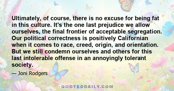 Ultimately, of course, there is no excuse for being fat in this culture. It's the one last prejudice we allow ourselves, the final frontier of acceptable segregation. Our political correctness is positively Californian