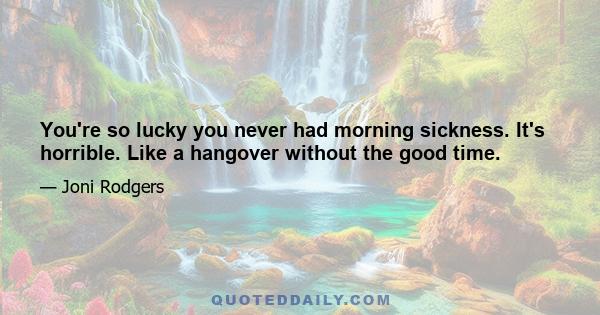 You're so lucky you never had morning sickness. It's horrible. Like a hangover without the good time.