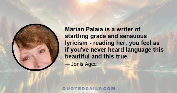 Marian Palaia is a writer of startling grace and sensuous lyricism - reading her, you feel as if you've never heard language this beautiful and this true.