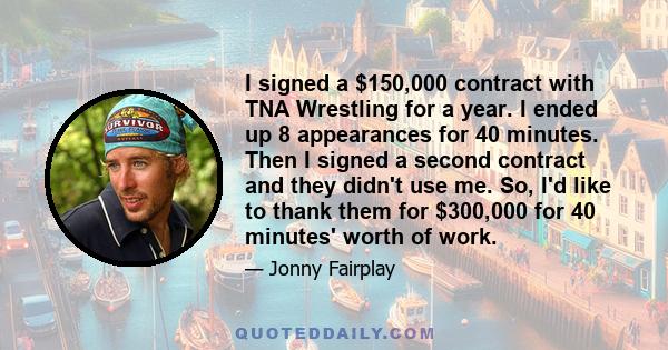 I signed a $150,000 contract with TNA Wrestling for a year. I ended up 8 appearances for 40 minutes. Then I signed a second contract and they didn't use me. So, I'd like to thank them for $300,000 for 40 minutes' worth